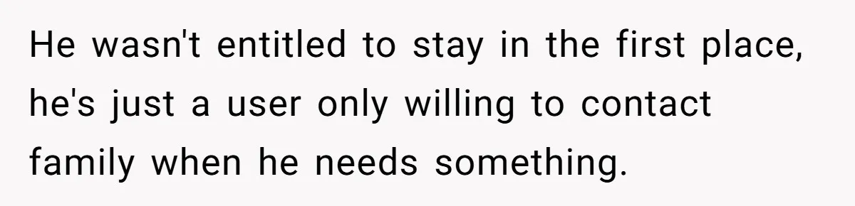 Man Welcomes Homeless Brother Into Home Only To Hear Vile Slur And Kick Entire Family With Wife And Kids Out He wasn't entitled to stay in the first place, he's just a user only willing to contact family when he needs something.