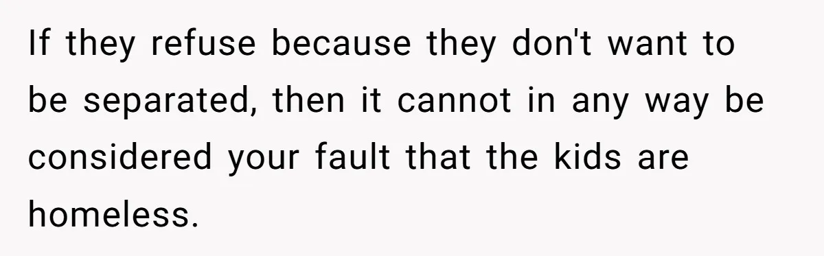 Man Welcomes Homeless Brother Into Home Only To Hear Vile Slur And Kick Entire Family With Wife And Kids Out If they refuse because they don't want to be separated, then it cannot in any way be considered your fault that the kids are homeless.