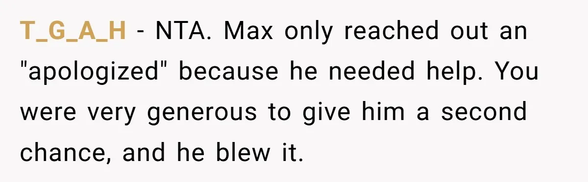 Man Welcomes Homeless Brother Into Home Only To Hear Vile Slur And Kick Entire Family With Wife And Kids Out T_G_A_H − NTA. Max only reached out an "apologized" because he needed help. You were very generous to give him a second chance, and he blew it.