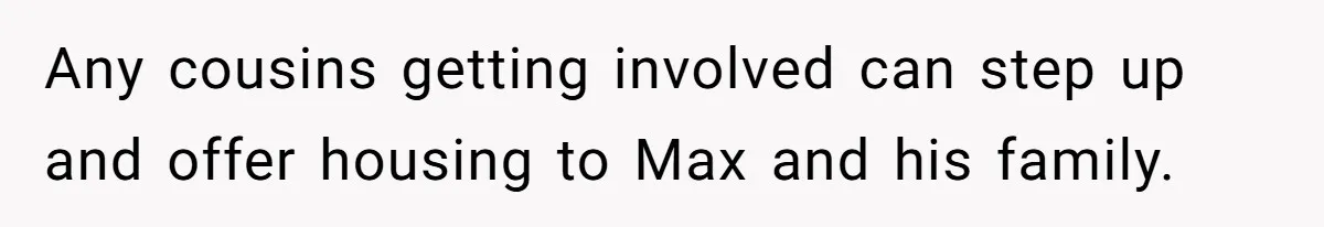 Man Welcomes Homeless Brother Into Home Only To Hear Vile Slur And Kick Entire Family With Wife And Kids Out Any cousins getting involved can step up and offer housing to Max and his family.