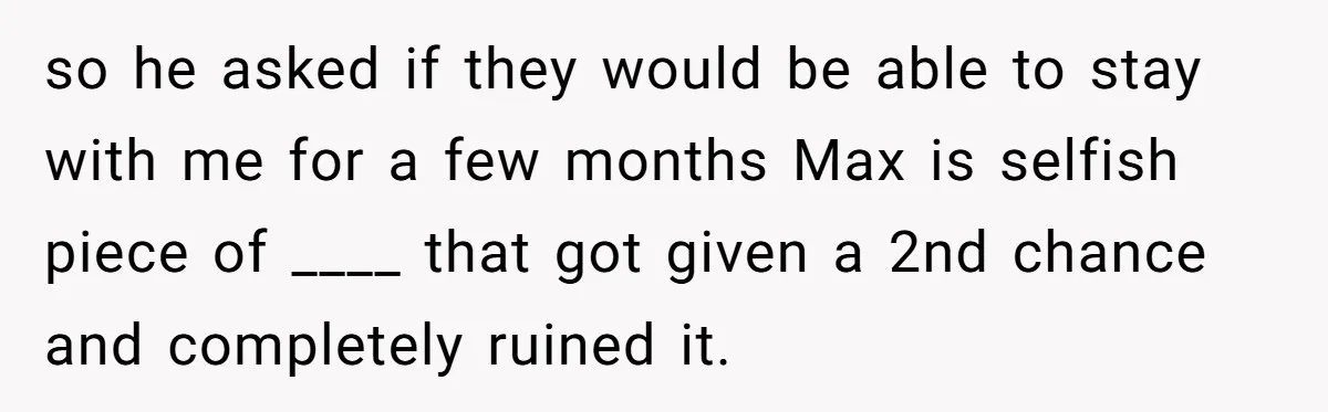 Man Welcomes Homeless Brother Into Home Only To Hear Vile Slur And Kick Entire Family With Wife And Kids Out so he asked if they would be able to stay with me for a few months Max is selfish piece of ____ that got given a 2nd chance and completely...