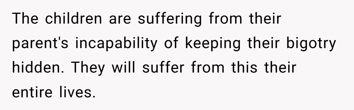 Man Welcomes Homeless Brother Into Home Only To Hear Vile Slur And Kick Entire Family With Wife And Kids Out The children are suffering from their parent's incapability of keeping their bigotry hidden. They will suffer from this their entire lives.