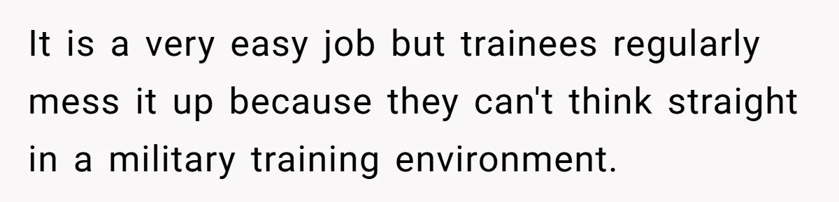 It is a very easy job but trainees regularly mess it up because they can't think straight in a military training environment.