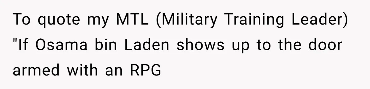 To quote my MTL (Military Training Leader) "If Osama bin Laden shows up to the door armed with an RPG