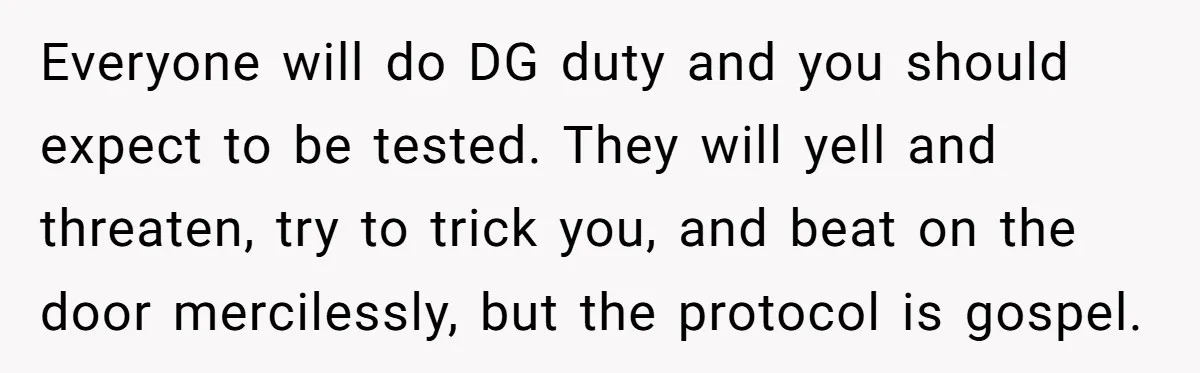 Everyone will do DG duty and you should expect to be tested. They will yell and threaten, try to trick you, and beat on the door mercilessly, but the protocol...