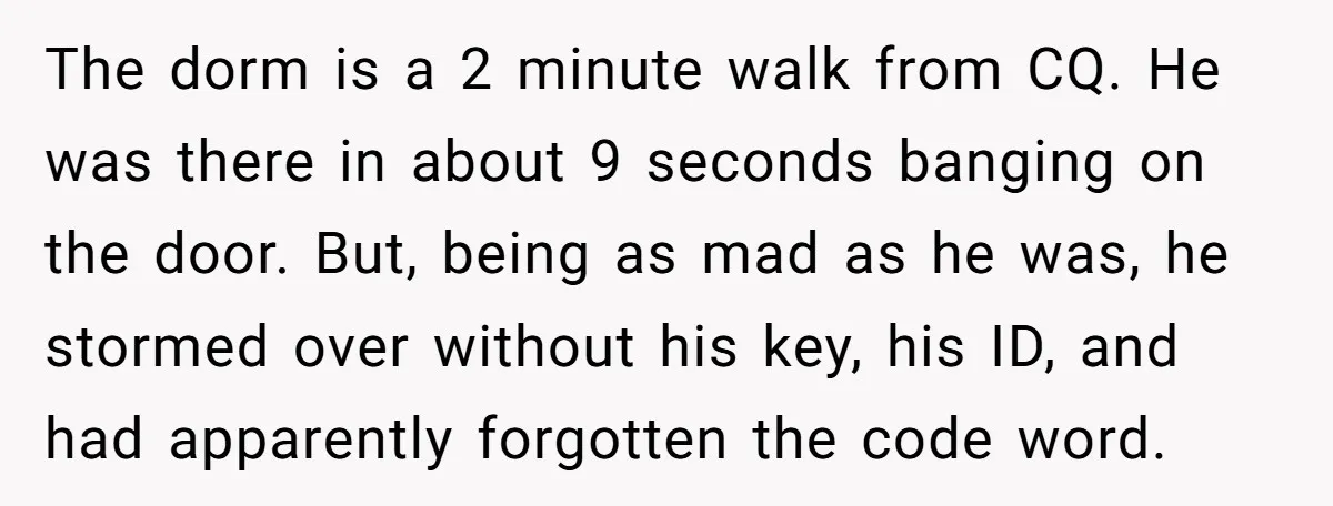 The dorm is a 2 minute walk from CQ. He was there in about 9 seconds banging on the door. But, being as mad as he was, he stormed over...