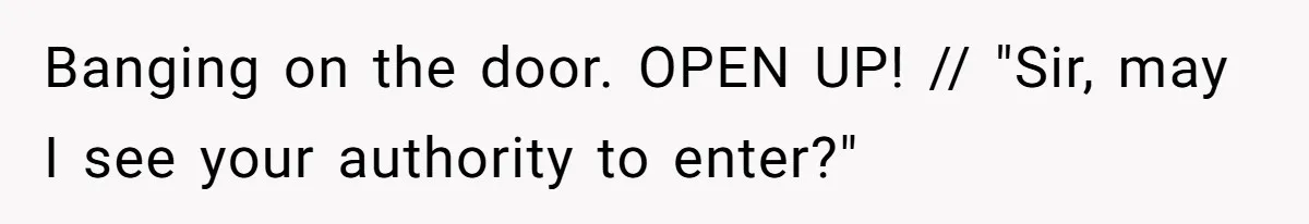 Banging on the door. OPEN UP! // "Sir, may I see your authority to enter?"