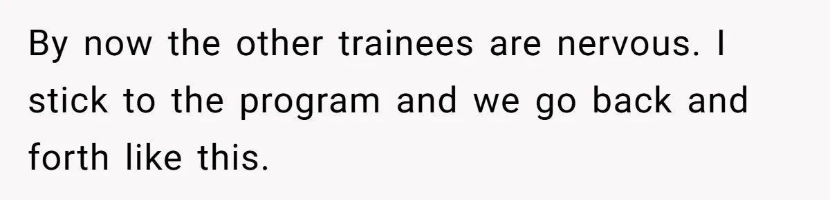 By now the other trainees are nervous. I stick to the program and we go back and forth like this.