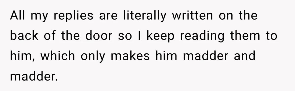 All my replies are literally written on the back of the door so I keep reading them to him, which only makes him madder and madder.