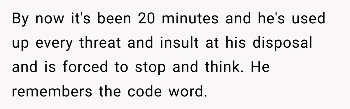 By now it's been 20 minutes and he's used up every threat and insult at his disposal and is forced to stop and think. He remembers the code word.