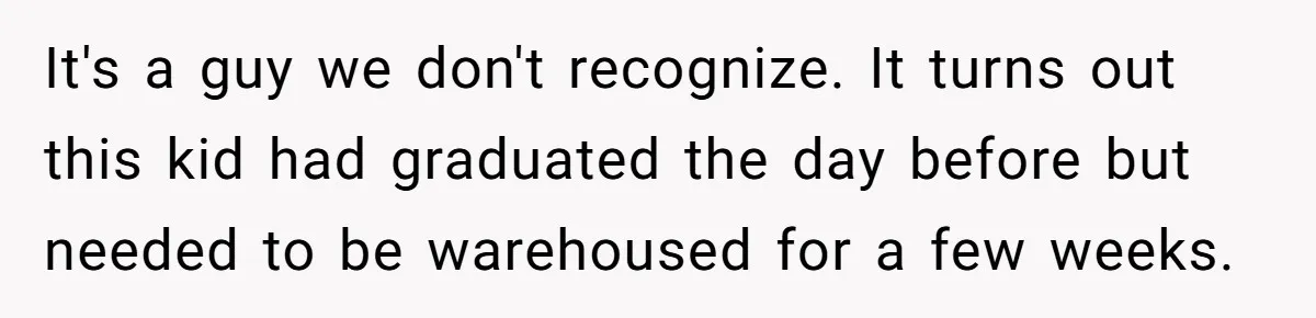 It's a guy we don't recognize. It turns out this kid had graduated the day before but needed to be warehoused for a few weeks.