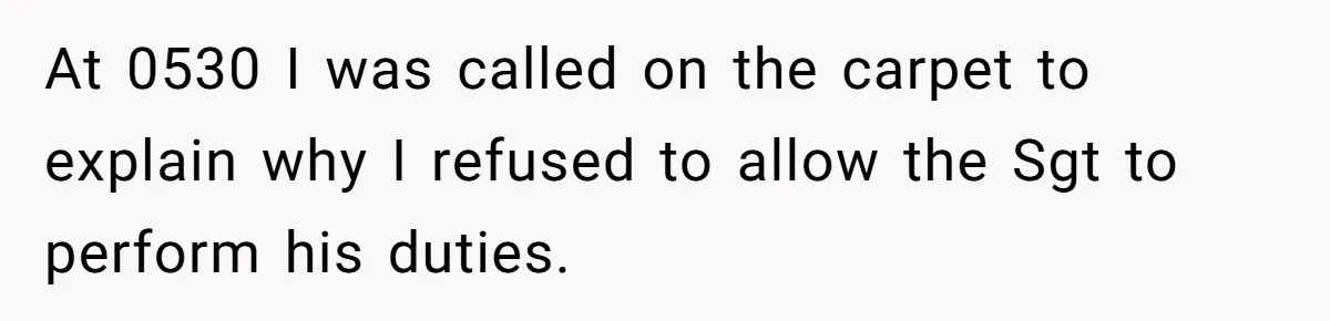 At 0530 I was called on the carpet to explain why I refused to allow the Sgt to perform his duties.