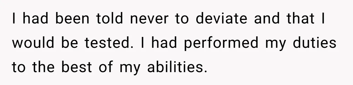 I had been told never to deviate and that I would be tested. I had performed my duties to the best of my abilities.