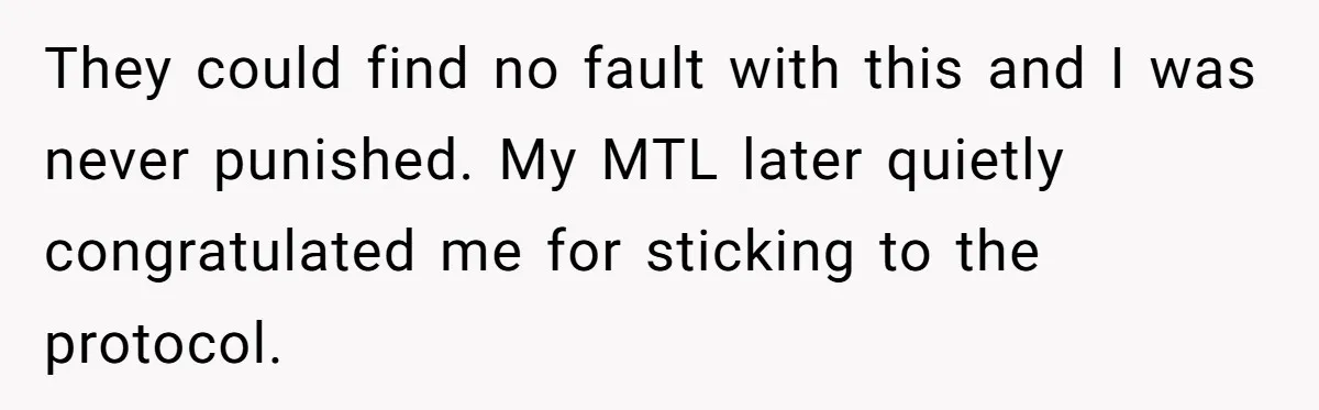 They could find no fault with this and I was never punished. My MTL later quietly congratulated me for sticking to the protocol.