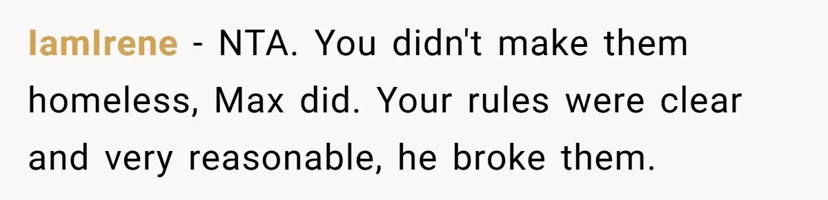 Man Welcomes Homeless Brother Into Home Only To Hear Vile Slur And Kick Entire Family With Wife And Kids Out IamIrene − NTA. You didn't make them homeless, Max did. Your rules were clear and very reasonable, he broke them.