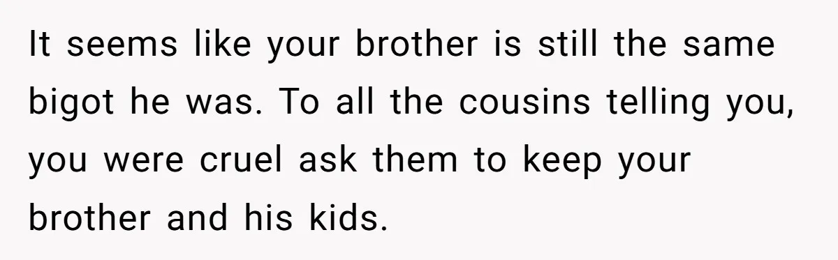 Man Welcomes Homeless Brother Into Home Only To Hear Vile Slur And Kick Entire Family With Wife And Kids Out It seems like your brother is still the same bigot he was. To all the cousins telling you, you were cruel ask them to keep your brother and his kids.