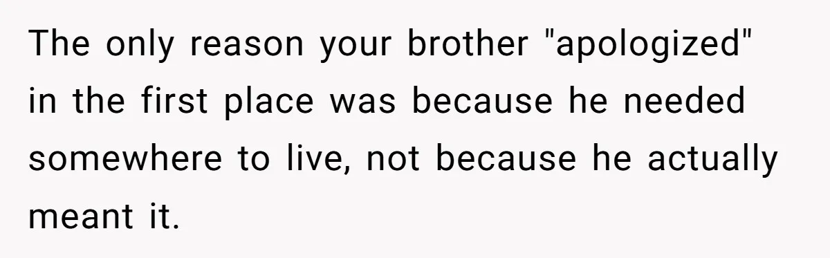 Man Welcomes Homeless Brother Into Home Only To Hear Vile Slur And Kick Entire Family With Wife And Kids Out The only reason your brother "apologized" in the first place was because he needed somewhere to live, not because he actually meant it.