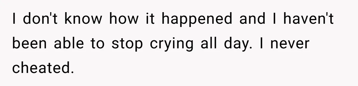 I don't know how it happened and I haven't been able to stop crying all day. I never cheated.