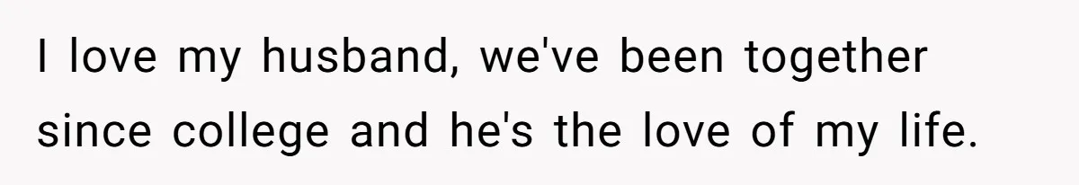 I love my husband, we've been together since college and he's the love of my life.