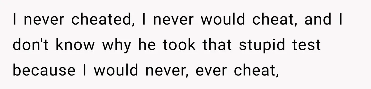 I never cheated, I never would cheat, and I don't know why he took that stupid test because I would never, ever cheat,