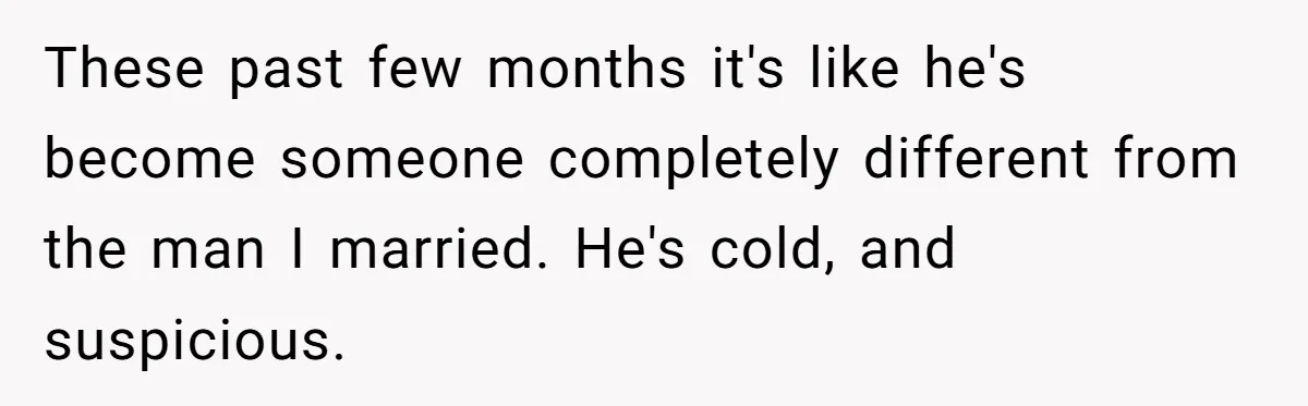 These past few months it's like he's become someone completely different from the man I married. He's cold, and suspicious.
