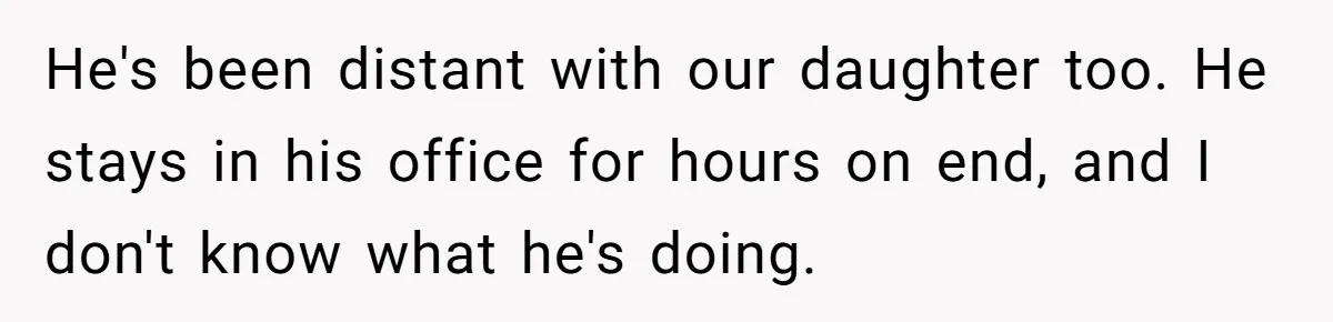He's been distant with our daughter too. He stays in his office for hours on end, and I don't know what he's doing.