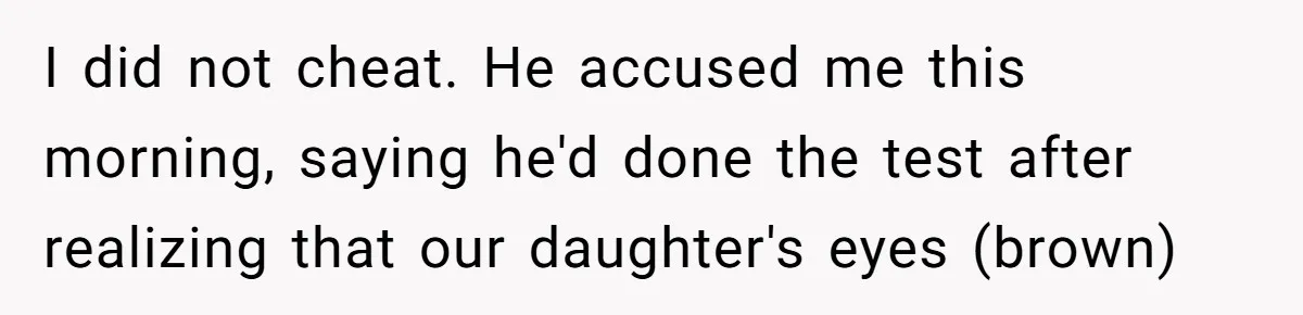 I did not cheat. He accused me this morning, saying he'd done the test after realizing that our daughter's eyes (brown)