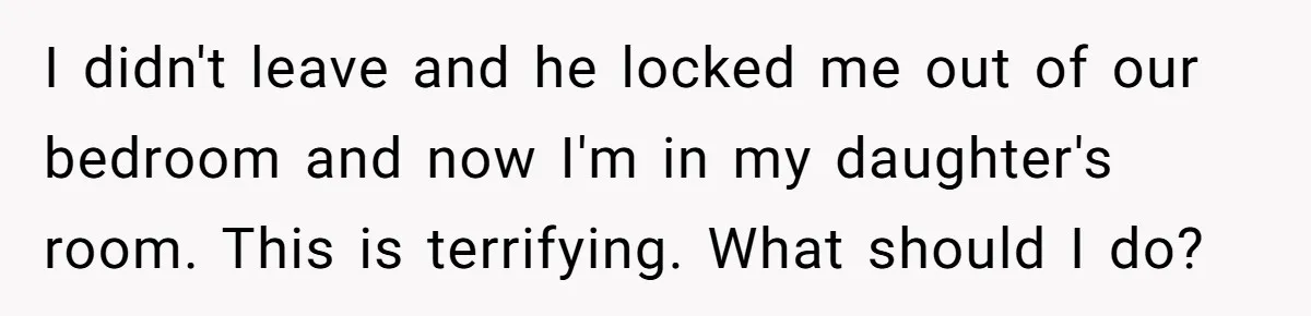 I didn't leave and he locked me out of our bedroom and now I'm in my daughter's room. This is terrifying. What should I do?