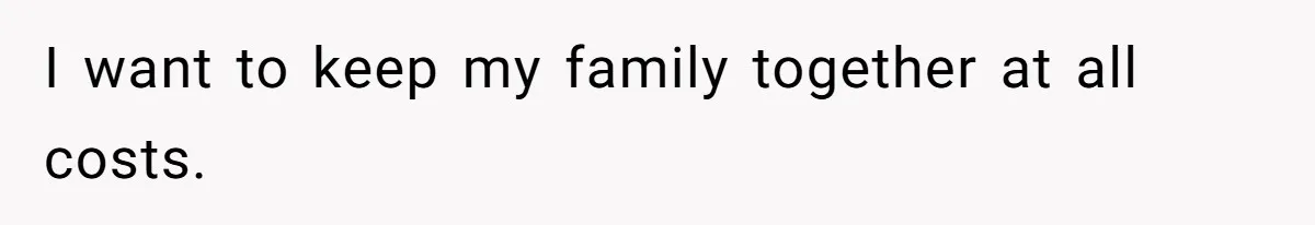I want to keep my family together at all costs.