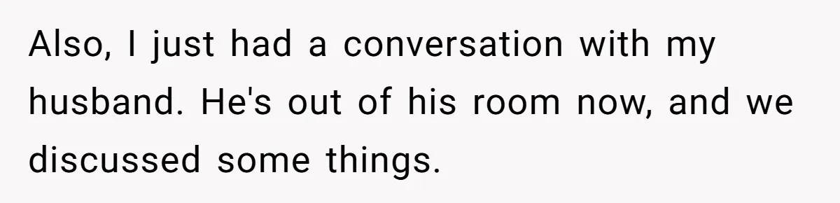 Also, I just had a conversation with my husband. He's out of his room now, and we discussed some things.