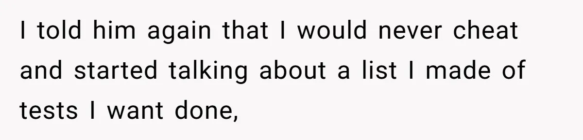 I told him again that I would never cheat and started talking about a list I made of tests I want done,