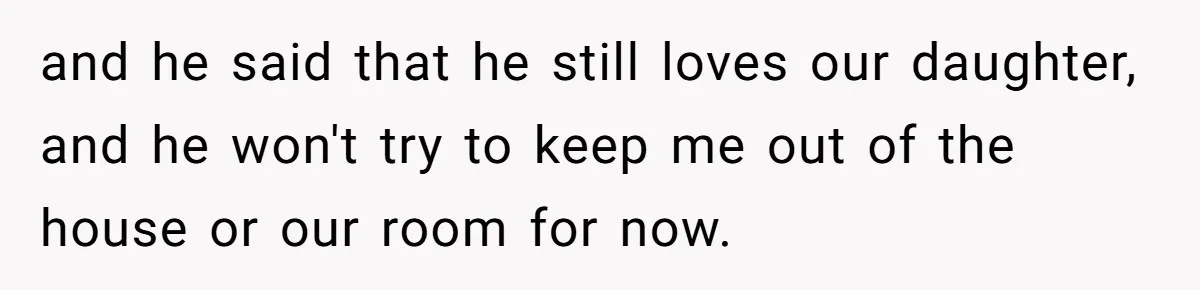 and he said that he still loves our daughter, and he won't try to keep me out of the house or our room for now.