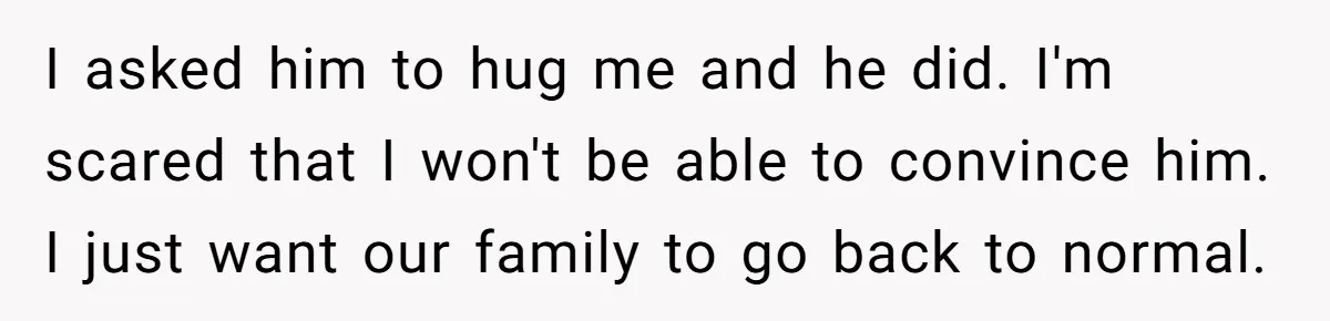 I asked him to hug me and he did. I'm scared that I won't be able to convince him. I just want our family to go back to normal.