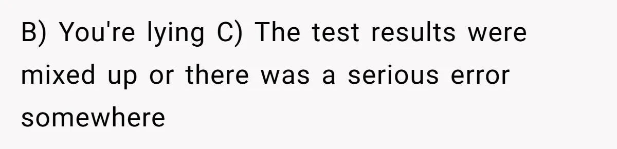 B) You're lying C) The test results were mixed up or there was a serious error somewhere