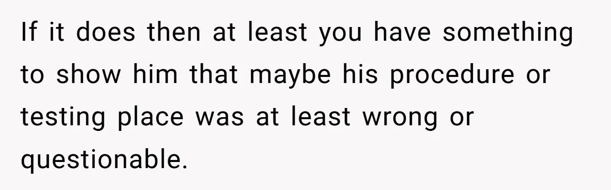 If it does then at least you have something to show him that maybe his procedure or testing place was at least wrong or questionable.