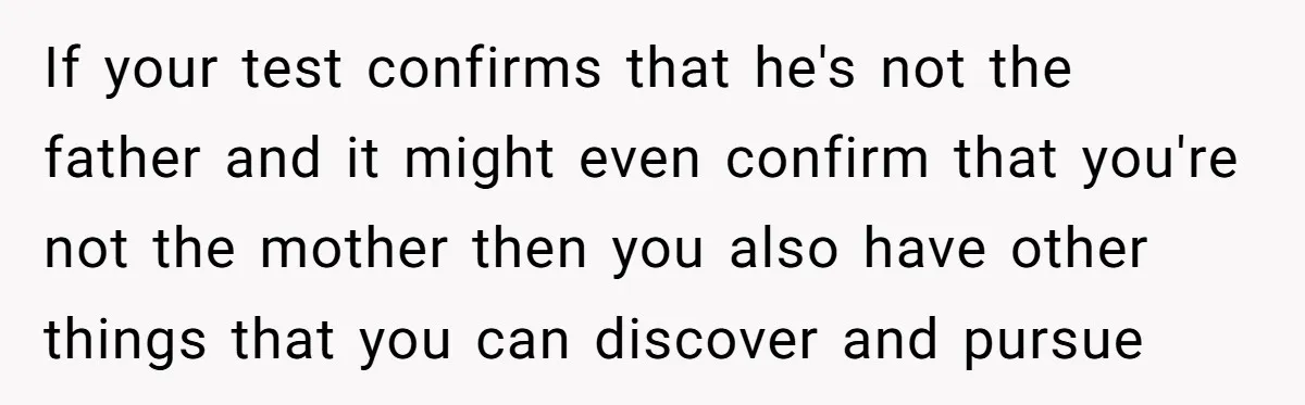 If your test confirms that he's not the father and it might even confirm that you're not the mother then you also have other things that you can discover and...
