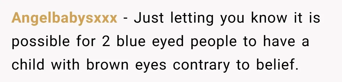 Angelbabysxxx − Just letting you know it is possible for 2 blue eyed people to have a child with brown eyes contrary to belief.