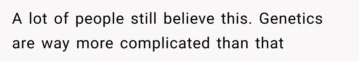 A lot of people still believe this. Genetics are way more complicated than that