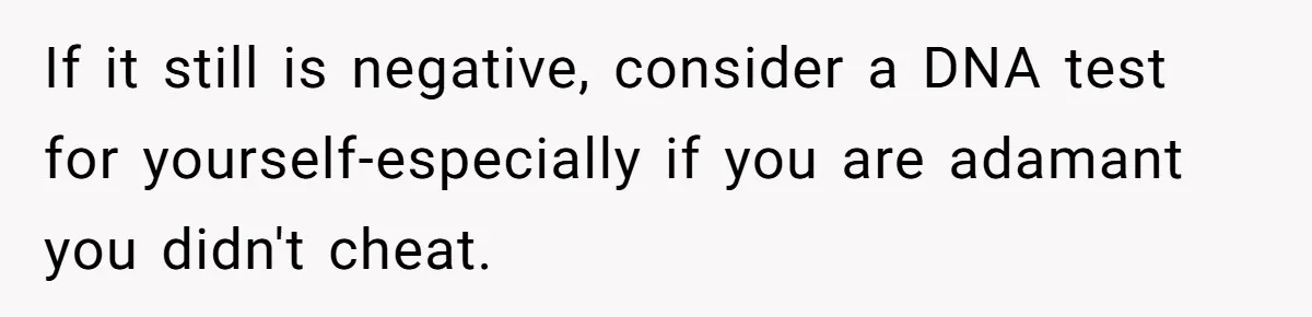 If it still is negative, consider a DNA test for yourself-especially if you are adamant you didn't cheat.