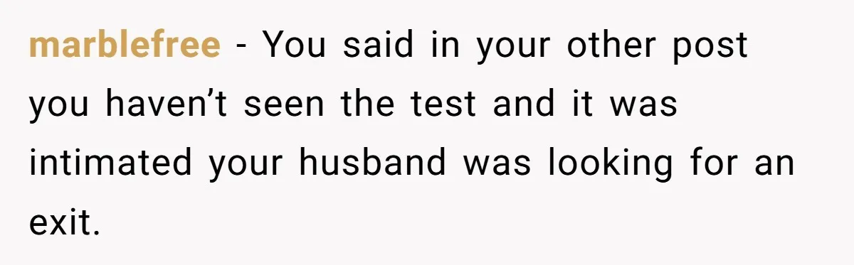 marblefree − You said in your other post you haven’t seen the test and it was intimated your husband was looking for an exit.