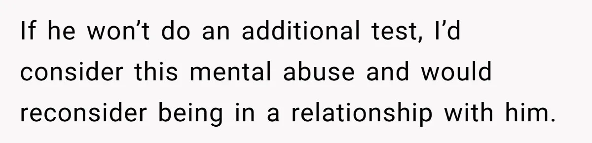 If he won’t do an additional test, I’d consider this mental abuse and would reconsider being in a relationship with him.
