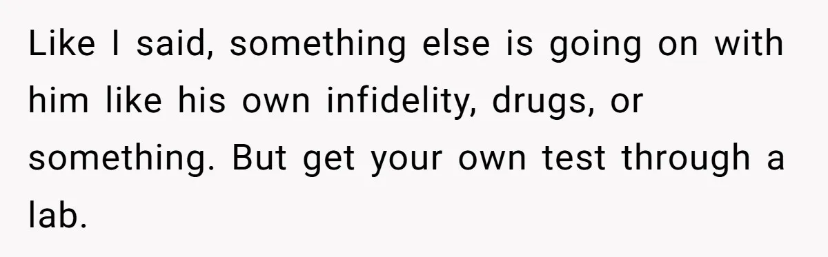 Like I said, something else is going on with him like his own infidelity, drugs, or something. But get your own test through a lab.