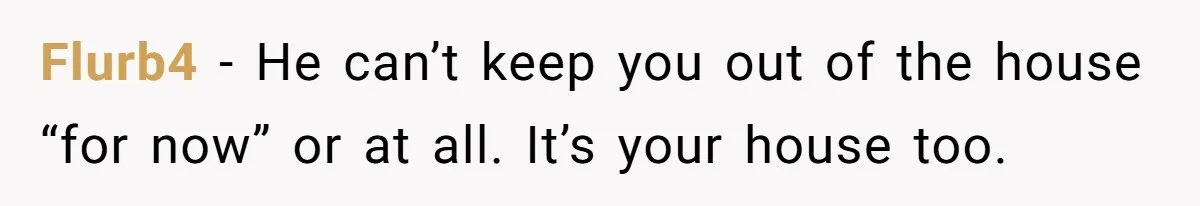 Flurb4 − He can’t keep you out of the house “for now” or at all. It’s your house too.