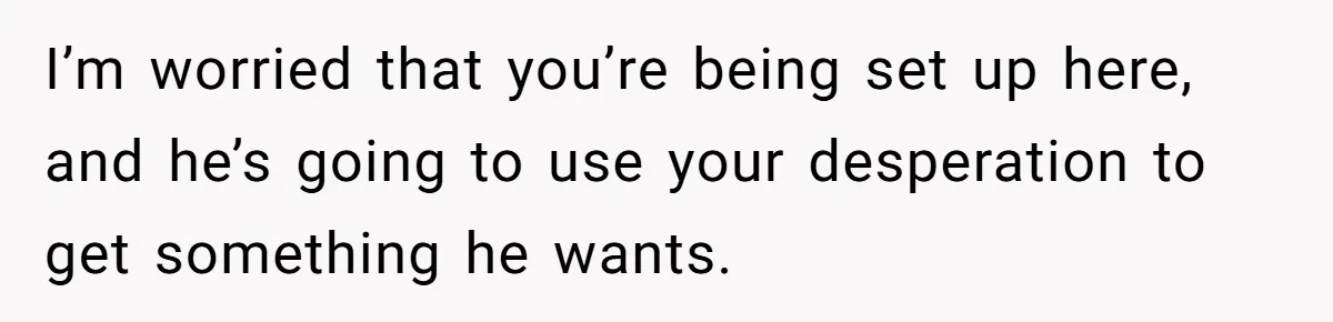 I’m worried that you’re being set up here, and he’s going to use your desperation to get something he wants.
