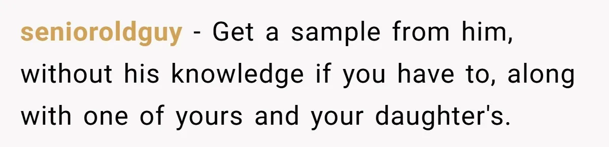 senioroldguy − Get a sample from him, without his knowledge if you have to, along with one of yours and your daughter's.