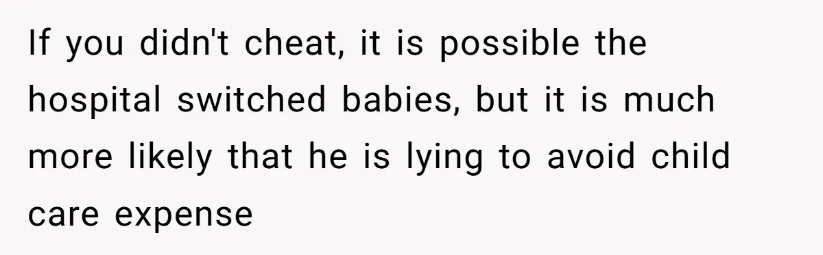 If you didn't cheat, it is possible the hospital switched babies, but it is much more likely that he is lying to avoid child care expense