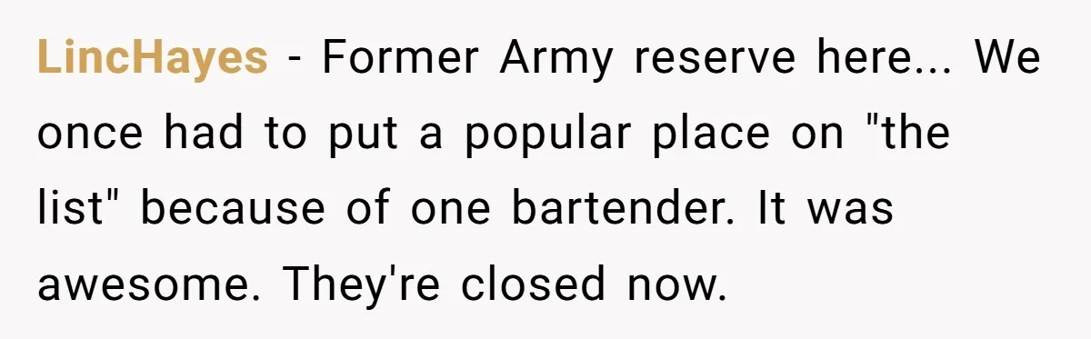 LincHayes - Former Army reserve here... We once had to put a popular place on "the list" because of one bartender. It was awesome. They're closed now.
