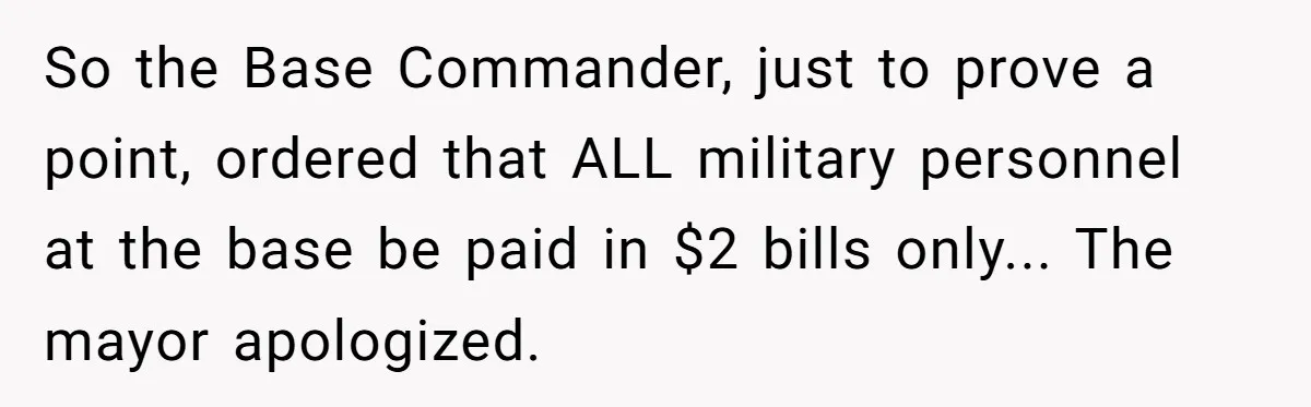 So the Base Commander, just to prove a point, ordered that ALL military personnel at the base be paid in $2 bills only... The mayor apologized.