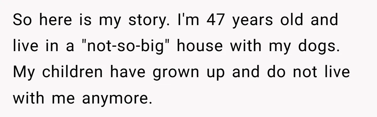 So here is my story. I'm 47 years old and live in a "not-so-big" house with my dogs. My children have grown up and do not live with me anymore.