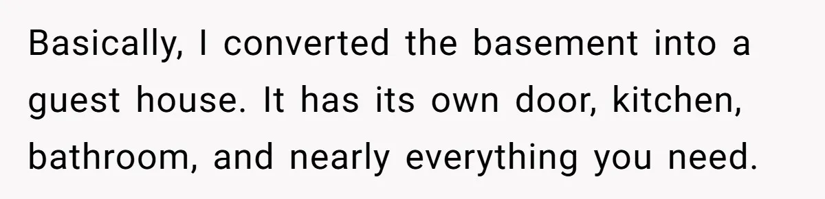 Basically, I converted the basement into a guest house. It has its own door, kitchen, bathroom, and nearly everything you need.